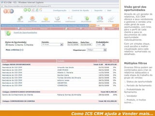 Como ICS CRM ajuda a Vender mais... Visão geral das oportunidades Através de um gerador de relatórios, ICS CRM oferece a seus vendedores e gestores e vendas uma visão geral de suas oportunidades, com links para o perfil de cada cliente e para os documentos de cada oportunidade individualmente. Com um simples clique, você escolhe a melhor visualização para cada relatório: sumarizado ou detalhado. Múltiplos filtros Diversos filtros podem ser combinados para criar os relatórios adequados a cada etapa do trabalho do grupo de vendas: :. Status da oportunidade :. Período de fechamento :. Probabilidade de fechamento :. Vendedor :. Produto, e muitos outros...  