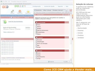 Como ICS CRM ajuda a Vender mais... Seleção de colunas A aparência dos relatórios pode ser totalmente personalizada.  ICS CRM permite que cada um de seus  colaboradores determine quais as informações relevantes para cada relatório. São 5 categorias com mais de 20 tipos de dados: :. Oportunidade :. Empresa :. Contato :. Produtos :. Vendedor 