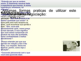Algumas formas praticas de utilizar este conceito numa negociação:  Muito além do Não!  “ Entendo por que se sentem assim. É totalmente razoável dada a experiência que tiveram. A minha experiência, entretanto, foi diferente”.   Q uando seu cliente diz “ Seu preço é muito alto”,  você fica tentado a refutar a afirmação com outra afirmação:  “ Mas este produto é da melhor qualidade que existe”!  A outra parte será mais receptiva se, antes, você reconhecer sua opinião e dizer:  “Sim, você está absolutamente certo, nosso preço é mais elevado. E isso significa que você estará comprando um produto de mais alta qualidade, maior confiabilidade e melhor atendimento”! “ Posso entender por que sua opinião em relação a isto é tão forte, e eu respeito. Deixe-me explicar, porém, como vejo a situação”.   “ Concordo plenamente com o que você está querendo dizer.  O que você talvez não tenha levado em consideração é o  seguinte...” 