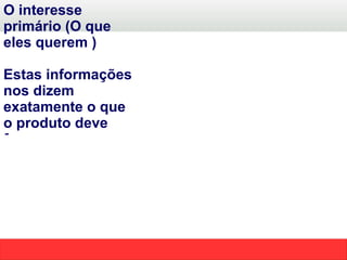 O interesse primário (O que eles querem ) Estas informações nos dizem exatamente o que o produto deve fornecer. Assim sendo nos permitem identificar qual será a solução a ser apresentada  