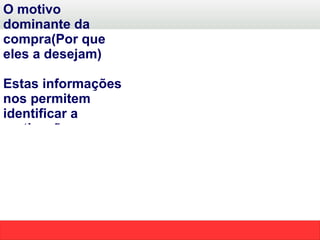 O motivo dominante da compra(Por que eles a desejam) Estas informações nos permitem identificar a motivação emocional da compra e sermos diferentes dos demais vendedores.  Em termos simples, posicionar o benefício  