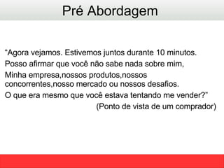 “ Agora vejamos. Estivemos juntos durante 10 minutos. Posso afirmar que você não sabe nada sobre mim, Minha empresa,nossos produtos,nossos concorrentes,nosso mercado ou nossos desafios. O que era mesmo que você estava tentando me vender?” (Ponto de vista de um comprador)  Pré Abordagem  