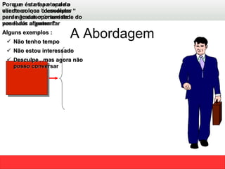 A Abordagem Abordagem Por que esta é a etapa da venda em que o vendedor perde grande número de possíveis clientes ?  Porque  é a etapa  onde o cliente coloca “desculpas “ para não dar oportunidade do vendedor argumentar  Alguns exemplos : Não tenho tempo  Não estou interessado  Desculpe , mas agora não posso conversar  