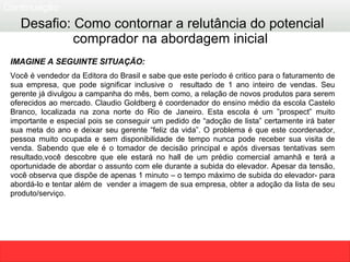IMAGINE A SEGUINTE SITUAÇÃO:   Você é vendedor da Editora do Brasil e sabe que este período é critico para o faturamento de sua empresa, que pode significar inclusive o  resultado de 1 ano inteiro de vendas. Seu gerente já divulgou a campanha do mês, bem como, a relação de novos produtos para serem oferecidos ao mercado. Claudio Goldberg é coordenador do ensino médio da escola Castelo Branco, localizada na zona norte do Rio de Janeiro. Esta escola é um ”prospect” muito importante e especial pois se conseguir um pedido de “adoção de lista” certamente irá bater sua meta do ano e deixar seu gerente “feliz da vida”. O problema é que este coordenador, pessoa muito ocupada e sem disponibilidade de tempo nunca pode receber sua visita de venda. Sabendo que ele é o tomador de decisão principal e após diversas tentativas sem resultado,você descobre que ele estará no hall de um prédio comercial amanhã e terá a oportunidade de abordar o assunto com ele durante a subida do elevador. Apesar da tensão, você observa que dispõe de apenas  1  minuto – o tempo máximo de subida do elevador- para abordá-lo e tentar além de  vender a imagem de sua empresa, obter a adoção da lista de seu produto/serviço. Desafio: Como contornar a relutância do potencial comprador na abordagem inicial  Continuação  