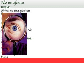 Não me ofereça roupas . Ofereça-me uma aparência bonita e atraente! Não me ofereça sapatos. Ofereça-me comodidade para meus pés e o prazer de caminhar! Não me ofereça casa. Ofereça-me segurança, comodidade e um lugar limpo e feliz! Não me ofereça livros . Ofereça-me horas de prazer e o benefício do conhecimento! 