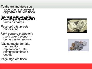Tenha em mente o que você quer e o que está disposto a dar em troca  Negocie bem para não precisar dispor de todas as cartas  Faça outro lutar pela concessão Nem sempre o presente mais caro é o que causa maior  impacto  Não conceda demais, nem muito rapidamente, isto sempre aumenta o desejo Peça algo em troca. A negociação  