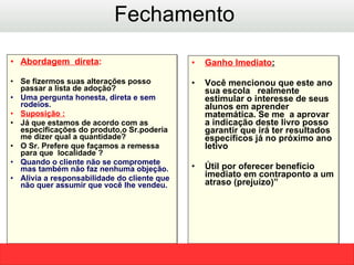 Abordagem  direta :  Se fizermos suas alterações posso passar a lista de adoção? Uma pergunta honesta, direta e sem rodeios. Suposição : Já que estamos de acordo com as especificações do produto,o Sr.poderia me dizer qual a quantidade?  O Sr. Prefere que façamos a remessa para que  localidade ?  Quando o cliente não se compromete mas também não faz nenhuma objeção. Alivia a responsabilidade do cliente que não quer assumir que você lhe vendeu.  Ganho Imediato : Você mencionou que este ano sua escola  realmente estimular o interesse de seus alunos em aprender matemática .  Se me  a aprovar a indicação deste livro posso garantir que irá ter resultados específicos já no próximo ano letivo  Útil por oferecer benefício imediato em contraponto a um atraso (prejuízo)” Fechamento  