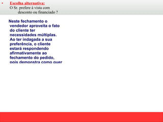 Escolha alternativa: O Sr. prefere à vista com desconto ou financiado ? Neste fechamento o vendedor aproveita o fato do cliente ter necessidades múltiplas. Ao ter indagada a sua preferência, o cliente estará respondendo afirmativamente ao fechamento do pedido, pois demonstra como quer ter preenchida a sua necessidade. Converter uma objeção em um motivo de compra. Após o vendedor solicitar o pedido – (Posso fechar o pedido agora?) o cliente poderá responder: -Não porque eu preciso receber urgente e você não tem a pronta entrega! O vendedor diz:  Se eu garantir a entrega imediata posso fechar o pedido? Usando este fechamento, o vendedor precisa começar com a palavra “  Se”.  