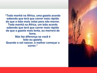 “ Toda manhã na África, uma gazela acorda sabendo que terá que correr mais rápido do que o leão mais veloz para não morrer. Toda manhã na África, um leão acorda sabendo que terá que correr mais rápido do que a gazela mais lenta, ou morrerá de fome. Não faz diferença se você é leão ou gazela. Quando o sol nascer, é melhor começar a correr.” 