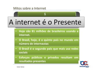 Mitos sobre a Internet
                      1

        • A internet é o futuro
A internet é o Presente
  • Hoje são 81 milhões de brasileiros usando a
    internet.
  • O Brasil, hoje, é o quinto país no mundo em
    número de internautas
  • O Brasil é o segundo pais que mais usa redes
    sociais
  • Esforços públicos e privados resultam em
    resultados presentes
   Fonte: Sebrae
 