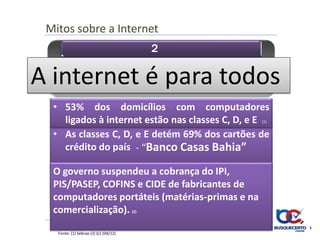 Mitos sobre a Internet
                                            2

        • É boa para as classes A e B
A internet é para todos
  • 53% dos domicílios com computadores
    ligados à internet estão nas classes C, D, e E
                                                (1)


  • As classes C, D, e E detém 69% dos cartões de
    crédito do país - “Banco Casas Bahia”

  O governo suspendeu a cobrança do IPI,
  • Diminuição de impostos reduz preço dos
  PIS/PASEP, COFINS e CIDE de fabricantes de
     computadores
  computadores portáteis (matérias-primas e na
  comercialização).                   (2)




   Fonte: (1) Sebrae (2) G1 (04/12)
 