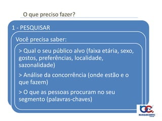 O que preciso fazer?

1 - PESQUISAR
 Você precisa saber:
  > Qual o seu público alvo (faixa etária, sexo,
  gostos, preferências, localidade,
  sazonalidade)
  > Análise da concorrência (onde estão e o
  que fazem)
  > O que as pessoas procuram no seu
  segmento (palavras-chaves)
 
