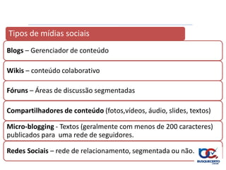 Tipos de mídias sociais
Blogs – Gerenciador de conteúdo

Wikis – conteúdo colaborativo

Fóruns – Áreas de discussão segmentadas

Compartilhadores de conteúdo (fotos,vídeos, áudio, slides, textos)

Micro-blogging - Textos (geralmente com menos de 200 caracteres)
publicados para uma rede de seguidores.

Redes Sociais – rede de relacionamento, segmentada ou não.
 