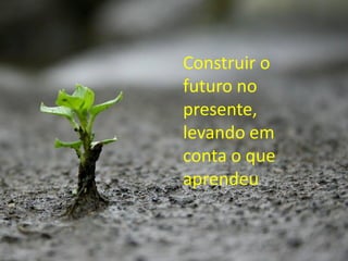 Construir o
futuro no
presente,
levando em
conta o que
aprendeu
 