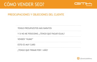 @xavicastellnou
TENGO PRESUPUESTOS MÁS BARATOS
Y SI NO ME POSICIONO, ¿TENGO QUE PAGAR IGUAL?
VENDER “HUMO”
ESTO ES MUY CARO
¿TENGO QUE FIRMAR POR 1 AÑO?
CÓMO VENDER SEO?
PREOCUPACIONES Y OBJECIONES DEL CLIENTE
 