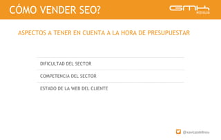 @xavicastellnou
DIFICULTAD DEL SECTOR
COMPETENCIA DEL SECTOR
ESTADO DE LA WEB DEL CLIENTE
CÓMO VENDER SEO?
ASPECTOS A TENER EN CUENTA A LA HORA DE PRESUPUESTAR
 