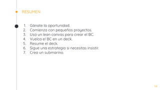 RESUMEN
1. Gánate la oportunidad.
2. Comienza con pequeños proyectos.
3. Usa un lean canvas para crear el BC.
4. Vuelca el BC en un deck.
5. Resume el deck.
6. Sigue una estrategia si necesitas insistir.
7. Crea un submarino.
54
 