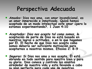 Perspectiva Adecuada Amados:  Dios nos ama, con amor incondicional, es un amor inmerecido e inmotivado. Quizá hemos aceptado de un modo intelectual este amor ¿pero lo estamos experimentando?. 1 Juan 4:10 Aceptados: Dios nos acepta tal como somos, l a aceptación de parte de Dios no está basada en nuestros logros o actitudes, o en lo que hagamos por Él. El hecho de que Dios nos acepta como somos debería ser suficiente motivación para aceptarnos a nosotros mismos. Efesios 2: 8-9 Seguros:  Si Dios nos ama y nos acepta, Él está obrando en todo sentido para nuestro bien y para su gloria. Dios conoce y controla los asuntos alrededor de nuestra vida y esta llevando a cabo su plan perfecto para cada uno de nosotros. 