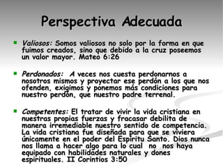 Perspectiva Adecuada Valiosos:  Somos valiosos no solo por la forma en que fuimos creados, sino que debido a la cruz poseemos un valor mayor. Mateo 6:26 Perdonados:  A  veces nos cuesta perdonarnos a nosotros mismos y proyectar ese perdón a los que nos ofenden, exigimos y ponemos más condiciones para nuestro perdón, que nuestro padre terrenal. Competentes:  El tratar de vivir la vida cristiana en nuestras propias fuerzas y fracasar debilita de manera irremediable nuestro sentido de competencia. La vida cristiana fue diseñada para que se viviera únicamente en el poder del Espíritu Santo. Dios nunca nos llama a hacer algo para lo cual  no  nos haya equipado con habilidades naturales y dones espirituales. II Corintios 3:50 