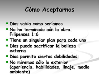 Cómo Aceptarnos Dios sabia como seríamos No ha terminado aún la obra. Filipenses 1:6 Tiene un singular plan para cada uno Dios puede sacrificar la belleza externa Dios permite ciertas debilidades No miremos sólo lo exterior (apariencia, habilidades, linaje, medio ambiente) Gozo no se basa en habilidades 