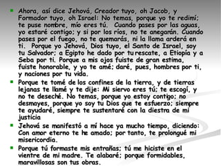 Ahora, así dice Jehová, Creador tuyo, oh Jacob, y Formador tuyo, oh Israel: No temas, porque yo te redimí; te puse nombre, mío eres tú.  Cuando pases por las aguas, yo estaré contigo; y si por los ríos, no te anegarán. Cuando pases por el fuego, no te quemarás, ni la llama arderá en ti.  Porque yo Jehová, Dios tuyo, el Santo de Israel, soy tu Salvador; a Egipto he dado por tu rescate, a Etiopía y a Seba por ti. Porque a mis ojos fuiste de gran estima, fuiste honorable, y yo te amé; daré, pues, hombres por ti, y naciones por tu vida.  Porque te tomé de los confines de la tierra, y de tierras lejanas te llamé y te dije: Mi siervo eres tú; te escogí, y no te deseché. No temas, porque yo estoy contigo; no desmayes, porque yo soy tu Dios que te esfuerzo; siempre te ayudaré, siempre te sustentaré con la diestra de mi justicia   Jehová se manifestó a mí hace ya mucho tiempo, diciendo: Con amor eterno te he amado; por tanto, te prolongué mi misericordia.    Porque tú formaste mis entrañas; tú me hiciste en el vientre de mi madre. Te alabaré; porque formidables, maravillosas son tus obras. Guárdame como a la niña de tus ojos; escóndeme bajo la sombra de tus alas,  Pero Esaú corrió a su encuentro y le abrazó, y se echó sobre su cuello, y le besó; y lloraron.  