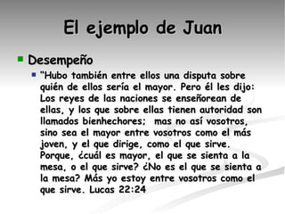 El ejemplo de Juan Desempeño “ Hubo también entre ellos una disputa sobre quién de ellos sería el mayor. Pero él les dijo: Los reyes de las naciones se enseñorean de ellas, y los que sobre ellas tienen autoridad son llamados bienhechores;  mas no así vosotros, sino sea el mayor entre vosotros como el más joven, y el que dirige, como el que sirve. Porque, ¿cuál es mayor, el que se sienta a la mesa, o el que sirve? ¿No es el que se sienta a la mesa? Más yo estoy entre vosotros como el que sirve. Lucas 22 :24  