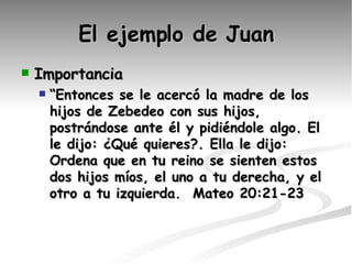 El ejemplo de Juan Importancia  “ Entonces se le acercó la madre de los hijos de Zebedeo con sus hijos, postrándose ante él y pidiéndole algo. El le dijo: ¿Qué quieres?. Ella le dijo: Ordena que en tu reino se sienten estos dos hijos míos, el uno a tu derecha, y el otro a tu izquierda.  Mateo 20:21-23   