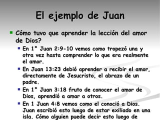 El ejemplo de Juan Cómo tuvo que aprender la lección del amor de Dios? En 1° Juan 2:9-10 vemos como tropezó una y otra vez hasta comprender lo que era realmente el amor. En Juan 13:23 debió aprender a recibir el amor, directamente de Jesucristo, el abrazo de un padre. En 1° Juan 3:18 fruto de conocer el amor de Dios, aprendió a amar a otros. En 1 Juan 4:8 vemos como el conoció a Dios. Juan escribió esto luego de estar exiliado en una isla. Cómo alguien puede decir esto luego de tantas dificultades? 