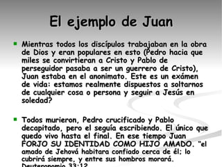 El ejemplo de Juan Mientras todos los discípulos trabajaban en la obra de Dios y eran populares en esto (Pedro hacia que miles se convirtieran a Cristo y Pablo de perseguidor pasaba a ser un guerrero de Cristo), Juan estaba en el anonimato. Este es un exámen de vida: estamos realmente dispuestos a soltarnos de cualquier cosa o persona y seguir a Jesús en soledad?  Todos murieron, Pedro crucificado y Pablo decapitado, pero el seguía escribiendo. El único que quedo vivo hasta el final. En ese tiempo Juan FORJO SU IDENTIDAD COMO HIJO AMADO.  “el amado de Jehová habitara confiado cerca de él; lo cubrirá siempre, y entre sus hombros morará. Deuteronomio 33:12 