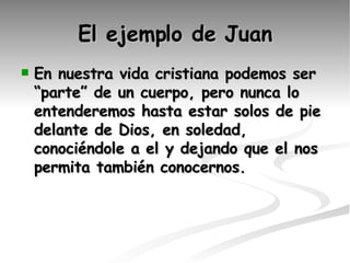 El ejemplo de Juan En nuestra vida cristiana podemos ser “parte” de un cuerpo, pero nunca lo entenderemos hasta estar solos de pie delante de Dios, en soledad, conociéndole a el y dejando que el nos permita también conocernos. 