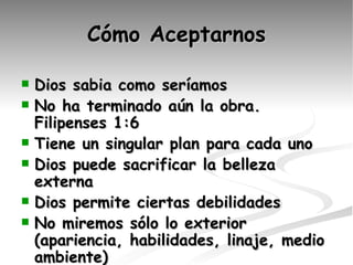 Cómo Aceptarnos Dios sabia como seríamos No ha terminado aún la obra. Filipenses 1:6 Tiene un singular plan para cada uno Dios puede sacrificar la belleza externa Dios permite ciertas debilidades No miremos sólo lo exterior (apariencia, habilidades, linaje, medio ambiente) Gozo no se basa en habilidades 
