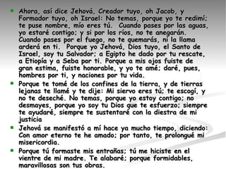 Ahora, así dice Jehová, Creador tuyo, oh Jacob, y Formador tuyo, oh Israel: No temas, porque yo te redimí; te puse nombre, mío eres tú.  Cuando pases por las aguas, yo estaré contigo; y si por los ríos, no te anegarán. Cuando pases por el fuego, no te quemarás, ni la llama arderá en ti.  Porque yo Jehová, Dios tuyo, el Santo de Israel, soy tu Salvador; a Egipto he dado por tu rescate, a Etiopía y a Seba por ti. Porque a mis ojos fuiste de gran estima, fuiste honorable, y yo te amé; daré, pues, hombres por ti, y naciones por tu vida.  Porque te tomé de los confines de la tierra, y de tierras lejanas te llamé y te dije: Mi siervo eres tú; te escogí, y no te deseché. No temas, porque yo estoy contigo; no desmayes, porque yo soy tu Dios que te esfuerzo; siempre te ayudaré, siempre te sustentaré con la diestra de mi justicia   Jehová se manifestó a mí hace ya mucho tiempo, diciendo: Con amor eterno te he amado; por tanto, te prolongué mi misericordia.    Porque tú formaste mis entrañas; tú me hiciste en el vientre de mi madre. Te alabaré; porque formidables, maravillosas son tus obras. Guárdame como a la niña de tus ojos; escóndeme bajo la sombra de tus alas,  Pero Esaú corrió a su encuentro y le abrazó, y se echó sobre su cuello, y le besó; y lloraron.  