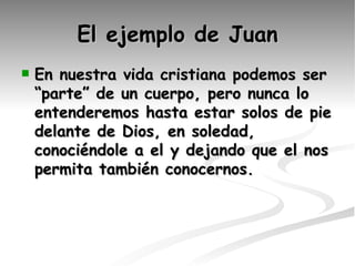 El ejemplo de Juan En nuestra vida cristiana podemos ser “parte” de un cuerpo, pero nunca lo entenderemos hasta estar solos de pie delante de Dios, en soledad, conociéndole a el y dejando que el nos permita también conocernos. 