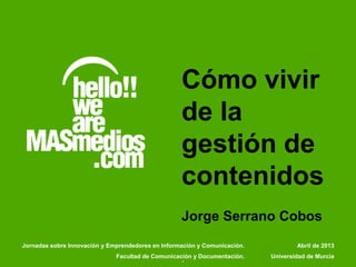 Cómo vivir
de la
gestión de
contenidos
Jorge Serrano Cobos
.
Abril de 2013
Universidad de Murcia
Jornadas sobre Innovación y Emprendedores en Información y Comunicación.
Facultad de Comunicación y Documentación.
 