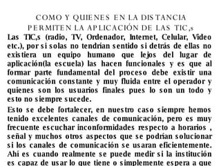 COMO Y QUIENES EN LA DISTANCIA PERMITEN LA APLICACIÓN DE LAS TIC,s Las TIC,s (radio, TV, Ordenador, Internet, Celular, Video etc.), por si solas no tendrían sentido si detrás de ellas no existiera un equipo humano que lejos del lugar de aplicación(la escuela) las hacen funcionales y es que al formar parte fundamental del proceso debe existir una comunicación constante y muy fluida entre el operador y quienes son los usuarios finales pues lo son un todo y esto no siempre sucede. Esto se debe fortalecer, en nuestro caso siempre hemos tenido excelentes canales de comunicación, pero es muy frecuente escuchar inconformidades respecto a horarios , señal y muchos otros aspectos que se podrían solucionar si los canales de comunicación se usaran eficientemente. Ahí es cuando realmente se puede medir si la institución es capaz de usar lo que tiene o simplemente espera a que todo le solucionen. 