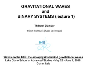 GRAVITATIONAL WAVES
and
BINARY SYSTEMS (lecture 1)
Thibault Damour
Institut des Hautes Etudes Scientiﬁques
Waves on the lake: the astrophysics behind gravitational waves
Lake Como School of Advanced Studies - May 28 - June 1, 2018,
Como, Italy
 