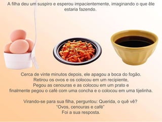 A filha deu um suspiro e esperou impacientemente, imaginando o que êle estaria fazendo.  Cerca de vinte minutos depois, ele apagou a boca do fogão. Retirou os ovos e os colocou em um recipiente, Pegou as cenouras e as colocou em um prato e  finalmente pegou o café com uma concha e o colocou em uma tijelinha. Virando-se para sua filha, perguntou: Querida, o quê vê?  “ Ovos, cenouras e café”  Foi a sua resposta. 