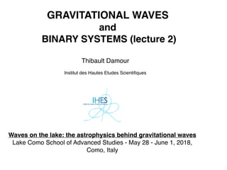 GRAVITATIONAL WAVES
and
BINARY SYSTEMS (lecture 2)
Thibault Damour
Institut des Hautes Etudes Scientiﬁques
Waves on the lake: the astrophysics behind gravitational waves
Lake Como School of Advanced Studies - May 28 - June 1, 2018,
Como, Italy
 