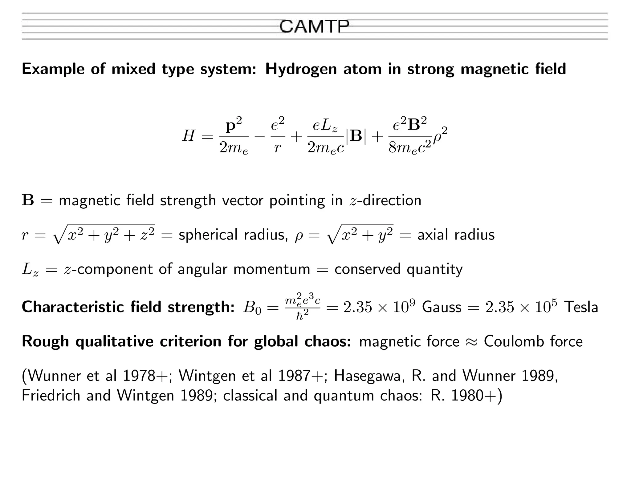 Example of mixed type system: Hydrogen atom in strong magnetic ﬁeld
H =
p2
2me
−
e2
r
+
eLz
2mec
|B| +
e2
B2
8mec2
ρ2
B = magnetic ﬁeld strength vector pointing in z-direction
r = x2 + y2 + z2 = spherical radius, ρ = x2 + y2 = axial radius
Lz = z-component of angular momentum = conserved quantity
Characteristic ﬁeld strength: B0 =
m2
ee3
c
¯h2 = 2.35 × 109
Gauss = 2.35 × 105
Tesla
Rough qualitative criterion for global chaos: magnetic force ≈ Coulomb force
(Wunner et al 1978+; Wintgen et al 1987+; Hasegawa, R. and Wunner 1989,
Friedrich and Wintgen 1989; classical and quantum chaos: R. 1980+)
 