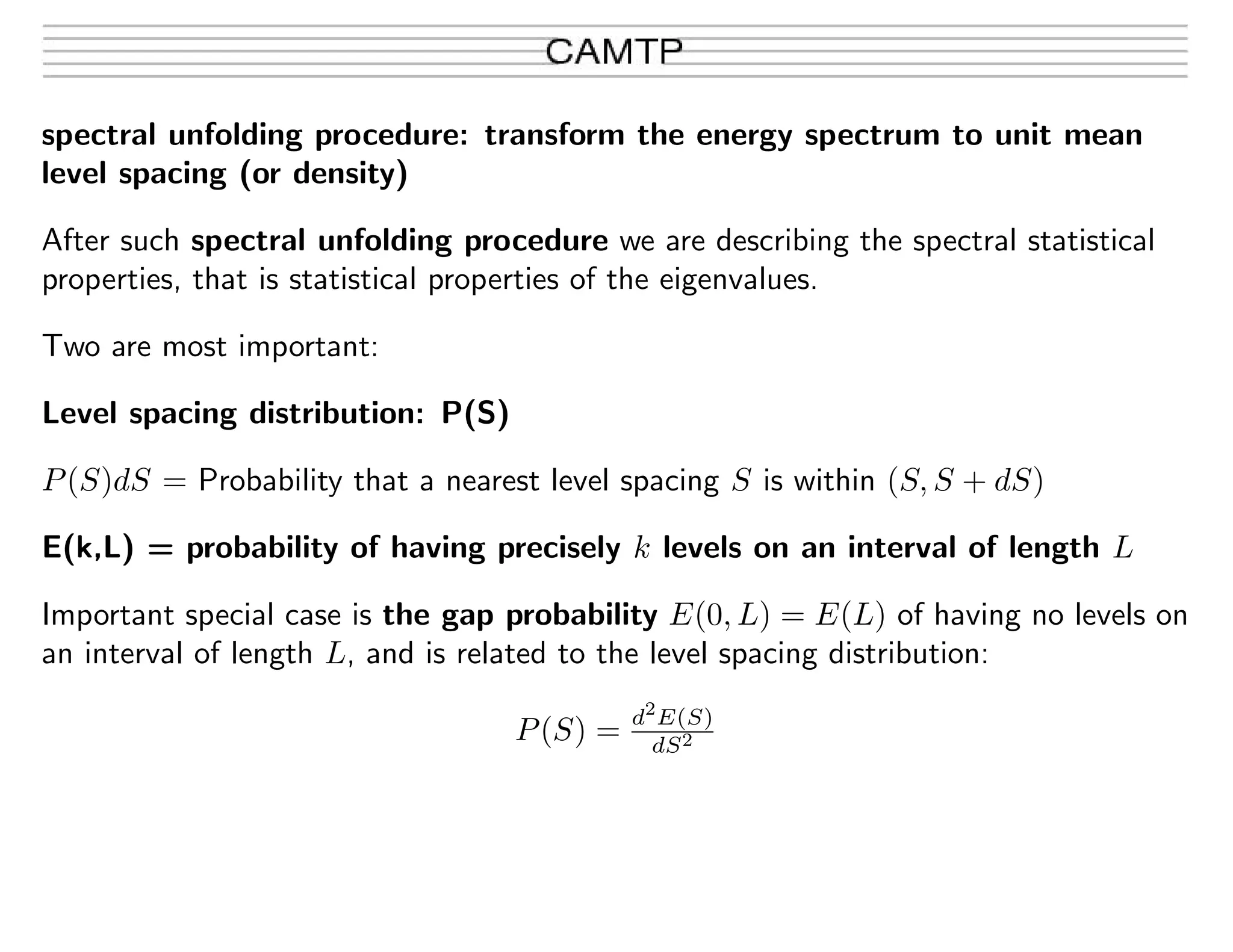 spectral unfolding procedure: transform the energy spectrum to unit mean
level spacing (or density)
After such spectral unfolding procedure we are describing the spectral statistical
properties, that is statistical properties of the eigenvalues.
Two are most important:
Level spacing distribution: P(S)
P(S)dS = Probability that a nearest level spacing S is within (S, S + dS)
E(k,L) = probability of having precisely k levels on an interval of length L
Important special case is the gap probability E(0, L) = E(L) of having no levels on
an interval of length L, and is related to the level spacing distribution:
P(S) = d2
E(S)
dS2
 