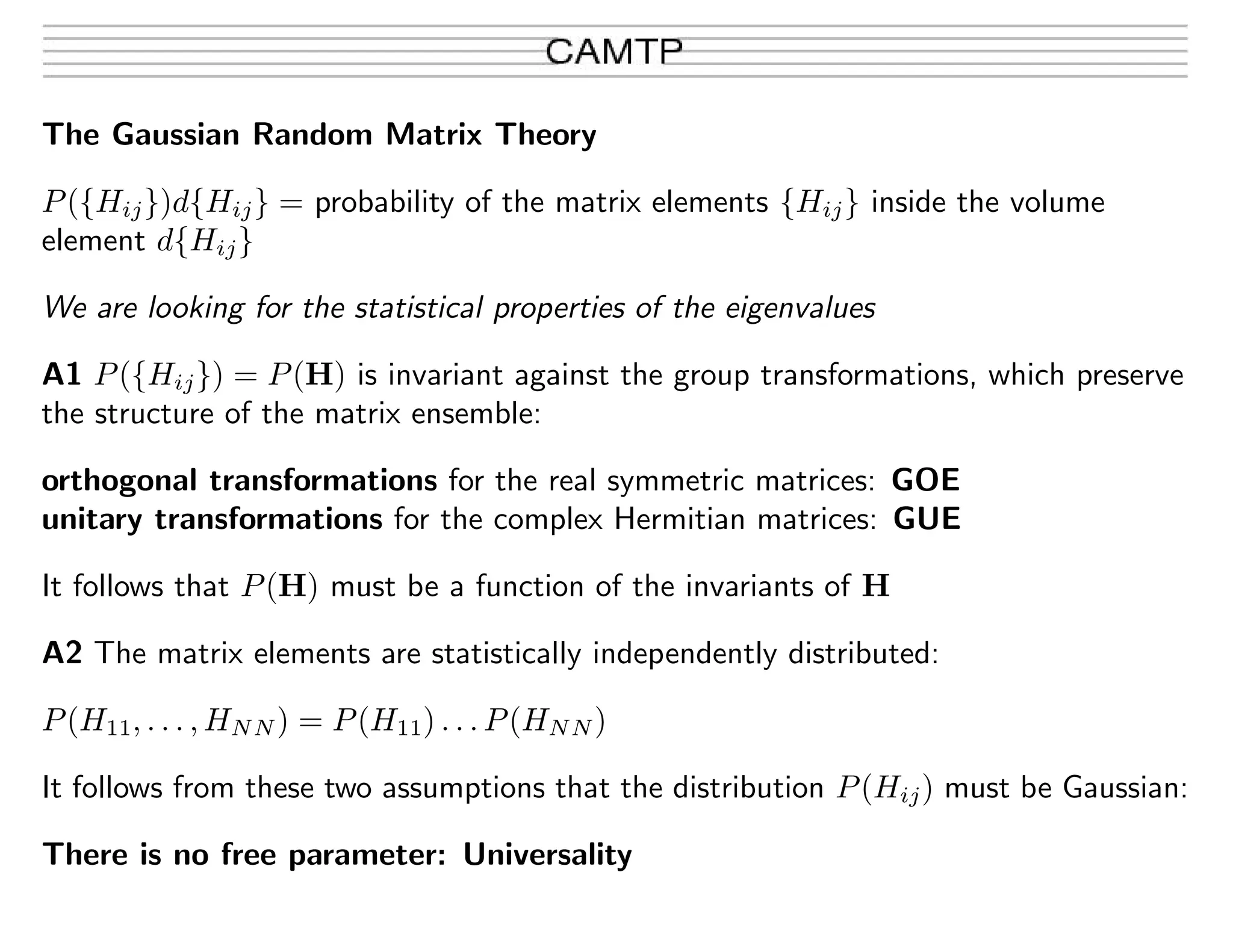 The Gaussian Random Matrix Theory
P({Hij})d{Hij} = probability of the matrix elements {Hij} inside the volume
element d{Hij}
We are looking for the statistical properties of the eigenvalues
A1 P({Hij}) = P(H) is invariant against the group transformations, which preserve
the structure of the matrix ensemble:
orthogonal transformations for the real symmetric matrices: GOE
unitary transformations for the complex Hermitian matrices: GUE
It follows that P(H) must be a function of the invariants of H
A2 The matrix elements are statistically independently distributed:
P(H11, . . . , HNN) = P(H11) . . . P(HNN)
It follows from these two assumptions that the distribution P(Hij) must be Gaussian:
There is no free parameter: Universality
 