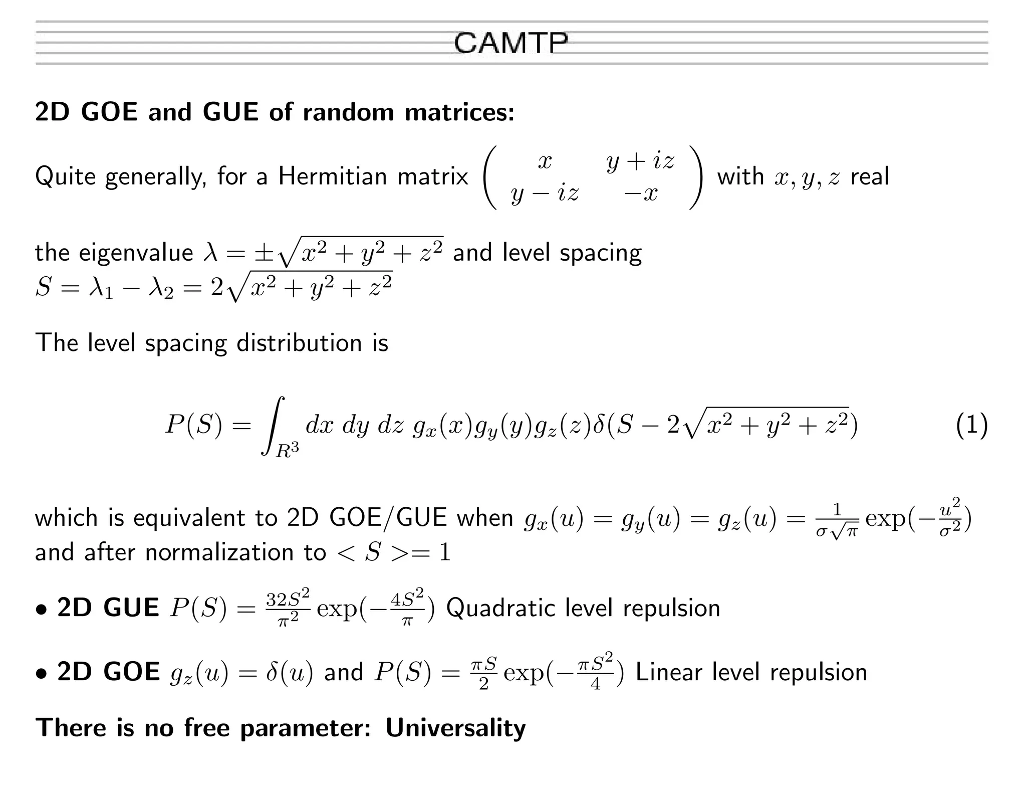 2D GOE and GUE of random matrices:
Quite generally, for a Hermitian matrix
x y + iz
y − iz −x
with x, y, z real
the eigenvalue λ = ± x2 + y2 + z2 and level spacing
S = λ1 − λ2 = 2 x2 + y2 + z2
The level spacing distribution is
P(S) =
R3
dx dy dz gx(x)gy(y)gz(z)δ(S − 2 x2 + y2 + z2) (1)
which is equivalent to 2D GOE/GUE when gx(u) = gy(u) = gz(u) = 1
σ
√
π
exp(−u2
σ2)
and after normalization to < S >= 1
• 2D GUE P(S) = 32S2
π2 exp(−4S2
π ) Quadratic level repulsion
• 2D GOE gz(u) = δ(u) and P(S) = πS
2 exp(−πS2
4 ) Linear level repulsion
There is no free parameter: Universality
 