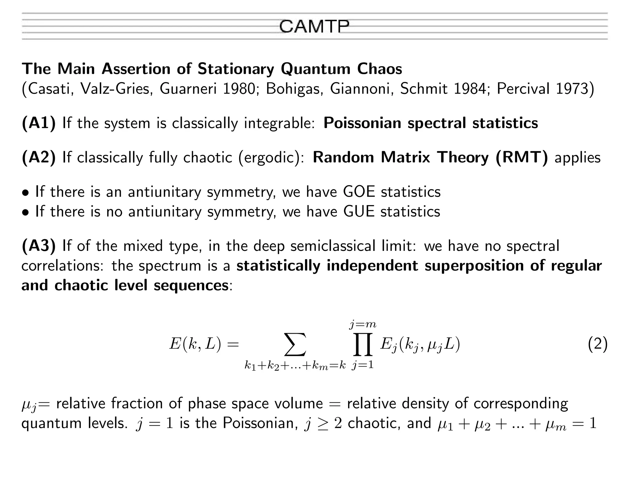 The Main Assertion of Stationary Quantum Chaos
(Casati, Valz-Gries, Guarneri 1980; Bohigas, Giannoni, Schmit 1984; Percival 1973)
(A1) If the system is classically integrable: Poissonian spectral statistics
(A2) If classically fully chaotic (ergodic): Random Matrix Theory (RMT) applies
• If there is an antiunitary symmetry, we have GOE statistics
• If there is no antiunitary symmetry, we have GUE statistics
(A3) If of the mixed type, in the deep semiclassical limit: we have no spectral
correlations: the spectrum is a statistically independent superposition of regular
and chaotic level sequences:
E(k, L) =
k1+k2+...+km=k
j=m
j=1
Ej(kj, µjL) (2)
µj= relative fraction of phase space volume = relative density of corresponding
quantum levels. j = 1 is the Poissonian, j ≥ 2 chaotic, and µ1 + µ2 + ... + µm = 1
 