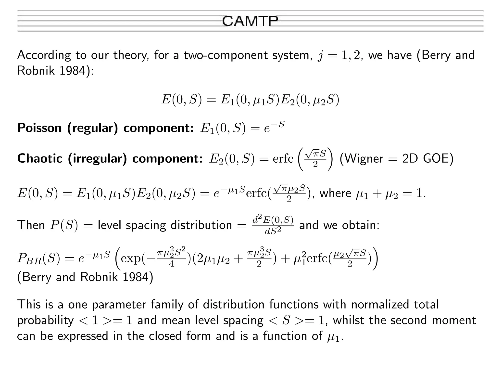 According to our theory, for a two-component system, j = 1, 2, we have (Berry and
Robnik 1984):
E(0, S) = E1(0, µ1S)E2(0, µ2S)
Poisson (regular) component: E1(0, S) = e−S
Chaotic (irregular) component: E2(0, S) = erfc
√
πS
2 (Wigner = 2D GOE)
E(0, S) = E1(0, µ1S)E2(0, µ2S) = e−µ1S
erfc(
√
πµ2S
2 ), where µ1 + µ2 = 1.
Then P(S) = level spacing distribution = d2
E(0,S)
dS2 and we obtain:
PBR(S) = e−µ1S
exp(−
πµ2
2S2
4 )(2µ1µ2 +
πµ3
2S
2 ) + µ2
1erfc(µ2
√
πS
2 )
(Berry and Robnik 1984)
This is a one parameter family of distribution functions with normalized total
probability < 1 >= 1 and mean level spacing < S >= 1, whilst the second moment
can be expressed in the closed form and is a function of µ1.
 