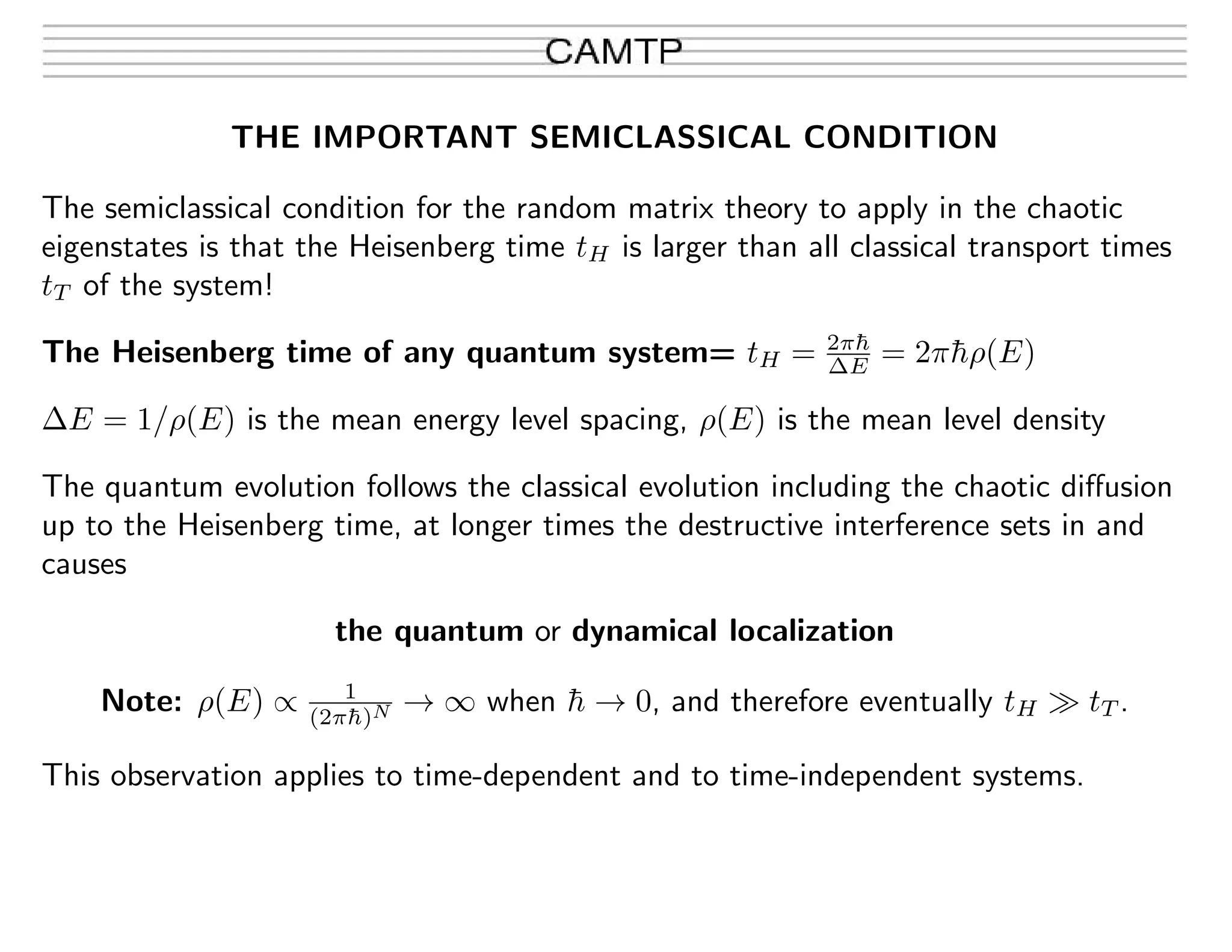 THE IMPORTANT SEMICLASSICAL CONDITION
The semiclassical condition for the random matrix theory to apply in the chaotic
eigenstates is that the Heisenberg time tH is larger than all classical transport times
tT of the system!
The Heisenberg time of any quantum system= tH = 2π¯h
∆E = 2π¯hρ(E)
∆E = 1/ρ(E) is the mean energy level spacing, ρ(E) is the mean level density
The quantum evolution follows the classical evolution including the chaotic diﬀusion
up to the Heisenberg time, at longer times the destructive interference sets in and
causes
the quantum or dynamical localization
Note: ρ(E) ∝ 1
(2π¯h)N → ∞ when ¯h → 0, and therefore eventually tH tT .
This observation applies to time-dependent and to time-independent systems.
 