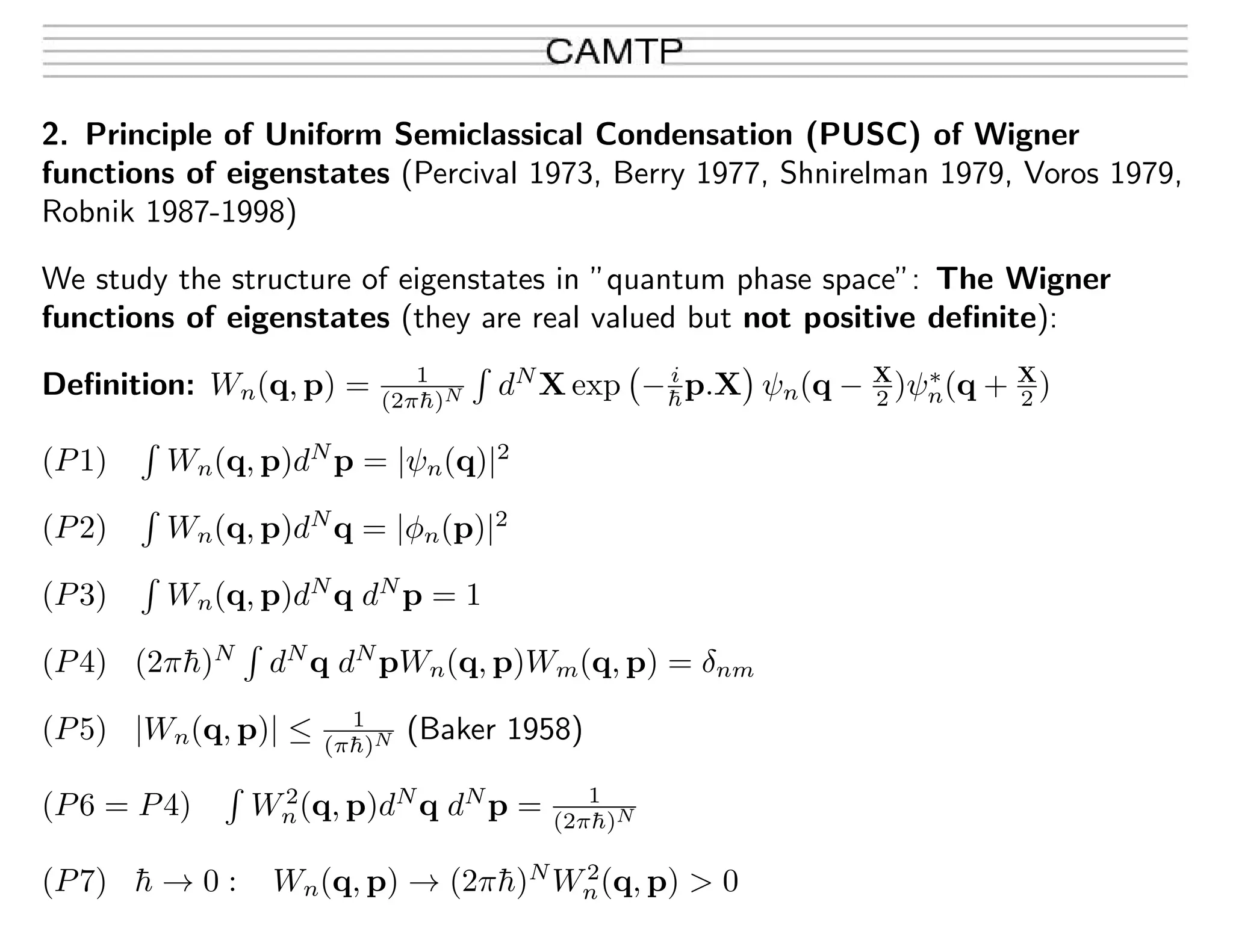 2. Principle of Uniform Semiclassical Condensation (PUSC) of Wigner
functions of eigenstates (Percival 1973, Berry 1977, Shnirelman 1979, Voros 1979,
Robnik 1987-1998)
We study the structure of eigenstates in ”quantum phase space”: The Wigner
functions of eigenstates (they are real valued but not positive deﬁnite):
Deﬁnition: Wn(q, p) = 1
(2π¯h)N dN
X exp −i
¯hp.X ψn(q − X
2 )ψ∗
n(q + X
2 )
(P1) Wn(q, p)dN
p = |ψn(q)|2
(P2) Wn(q, p)dN
q = |φn(p)|2
(P3) Wn(q, p)dN
q dN
p = 1
(P4) (2π¯h)N
dN
q dN
pWn(q, p)Wm(q, p) = δnm
(P5) |Wn(q, p)| ≤ 1
(π¯h)N (Baker 1958)
(P6 = P4) W2
n(q, p)dN
q dN
p = 1
(2π¯h)N
(P7) ¯h → 0 : Wn(q, p) → (2π¯h)N
W2
n(q, p) > 0
 