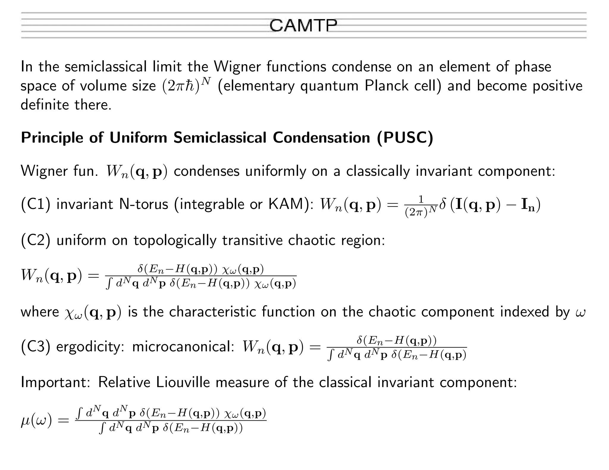 In the semiclassical limit the Wigner functions condense on an element of phase
space of volume size (2π¯h)N
(elementary quantum Planck cell) and become positive
deﬁnite there.
Principle of Uniform Semiclassical Condensation (PUSC)
Wigner fun. Wn(q, p) condenses uniformly on a classically invariant component:
(C1) invariant N-torus (integrable or KAM): Wn(q, p) = 1
(2π)N δ (I(q, p) − In)
(C2) uniform on topologically transitive chaotic region:
Wn(q, p) = δ(En−H(q,p)) χω(q,p)
dNq dNp δ(En−H(q,p)) χω(q,p)
where χω(q, p) is the characteristic function on the chaotic component indexed by ω
(C3) ergodicity: microcanonical: Wn(q, p) = δ(En−H(q,p))
dNq dNp δ(En−H(q,p)
Important: Relative Liouville measure of the classical invariant component:
µ(ω) =
dN
q dN
p δ(En−H(q,p)) χω(q,p)
dNq dNp δ(En−H(q,p))
 