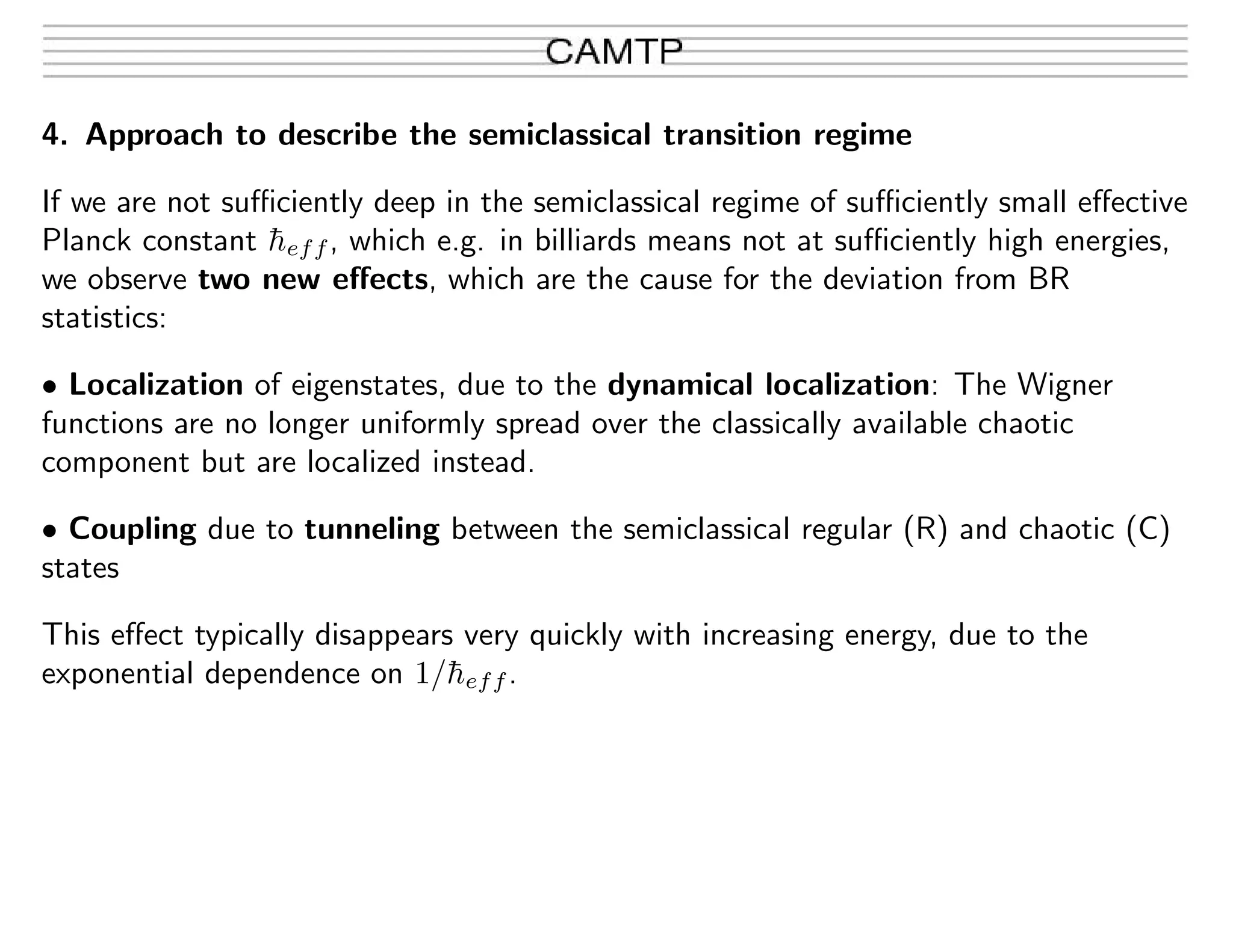 4. Approach to describe the semiclassical transition regime
If we are not suﬃciently deep in the semiclassical regime of suﬃciently small eﬀective
Planck constant ¯heff, which e.g. in billiards means not at suﬃciently high energies,
we observe two new eﬀects, which are the cause for the deviation from BR
statistics:
• Localization of eigenstates, due to the dynamical localization: The Wigner
functions are no longer uniformly spread over the classically available chaotic
component but are localized instead.
• Coupling due to tunneling between the semiclassical regular (R) and chaotic (C)
states
This eﬀect typically disappears very quickly with increasing energy, due to the
exponential dependence on 1/¯heff.
 