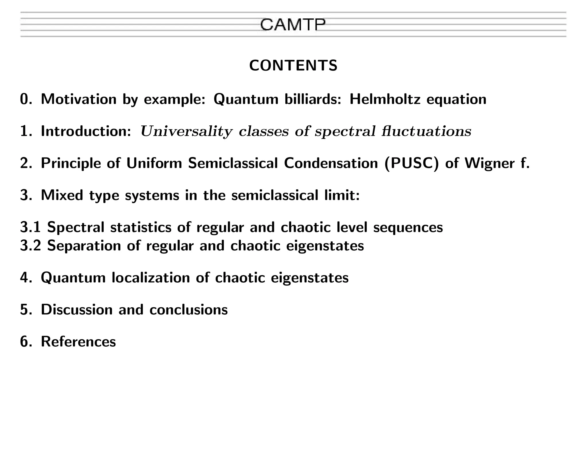 CONTENTS
0. Motivation by example: Quantum billiards: Helmholtz equation
1. Introduction: Universality classes of spectral ﬂuctuations
2. Principle of Uniform Semiclassical Condensation (PUSC) of Wigner f.
3. Mixed type systems in the semiclassical limit:
3.1 Spectral statistics of regular and chaotic level sequences
3.2 Separation of regular and chaotic eigenstates
4. Quantum localization of chaotic eigenstates
5. Discussion and conclusions
6. References
 