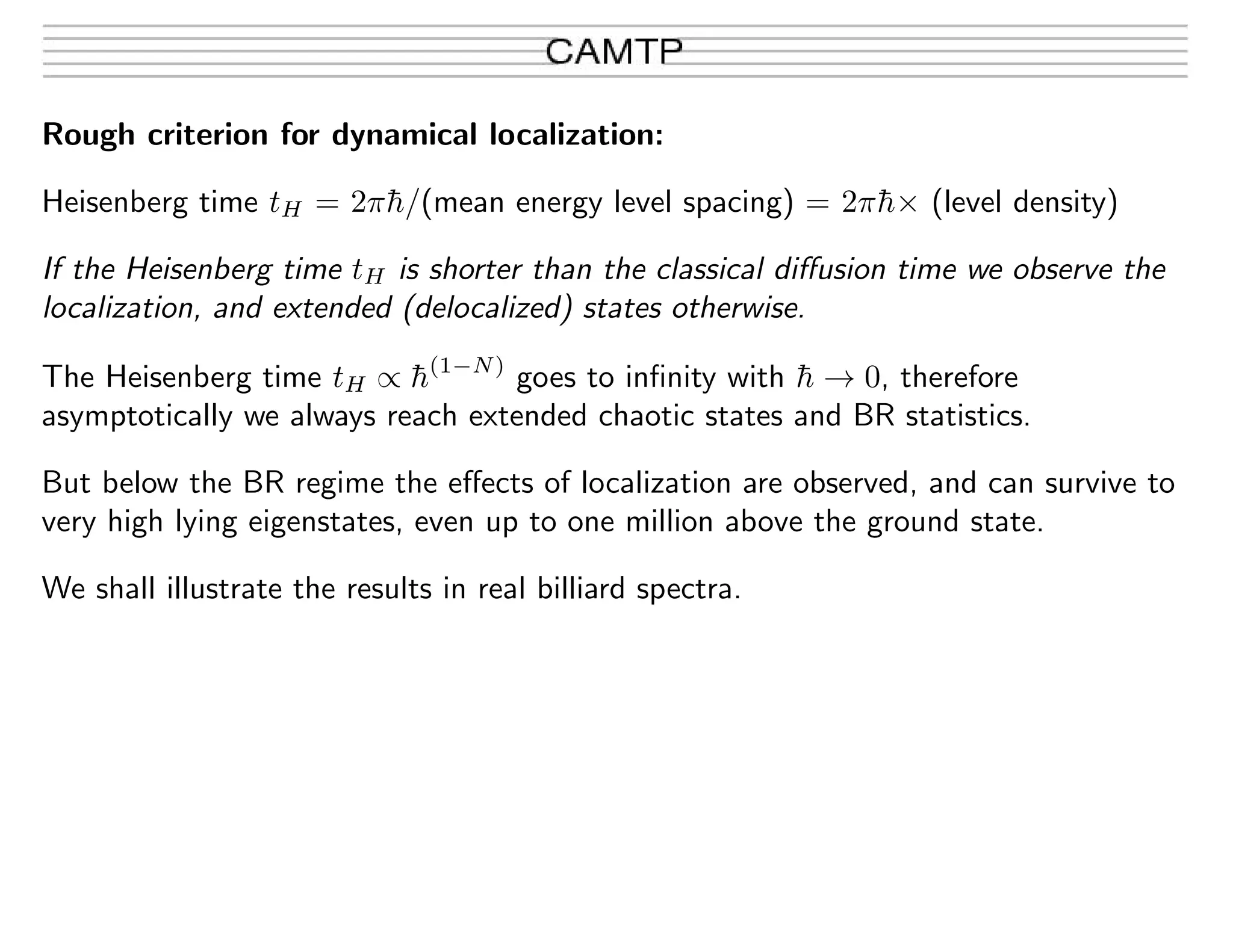 Rough criterion for dynamical localization:
Heisenberg time tH = 2π¯h/(mean energy level spacing) = 2π¯h× (level density)
If the Heisenberg time tH is shorter than the classical diﬀusion time we observe the
localization, and extended (delocalized) states otherwise.
The Heisenberg time tH ∝ ¯h(1−N)
goes to inﬁnity with ¯h → 0, therefore
asymptotically we always reach extended chaotic states and BR statistics.
But below the BR regime the eﬀects of localization are observed, and can survive to
very high lying eigenstates, even up to one million above the ground state.
We shall illustrate the results in real billiard spectra.
 